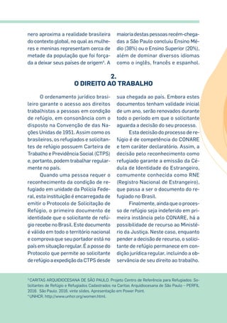 3
CARITAS ARQUIDIOCESANA DE SÃO PAULO. Projeto Centro de Referência para Refugiados: So-
licitantes de Refúgio e Refugiados Cadastrados na Caritas Arquidiocesana de São Paulo – PERFIL
2016. São Paulo. 2016. vinte slides. Apresentação em Power Point.
4
UNHCR. http://www.unhcr.org/women.html.
nero aproxima a realidade brasileira
do contexto global, no qual as mulhe-
res e meninas representam cerca de
metade da população que foi força-
da a deixar seus países de origem4
. A
maioria destas pessoas recém-chega-
das a São Paulo concluiu Ensino Mé-
dio (38%) ou o Ensino Superior (20%),
além de dominar diversos idiomas
como o inglês, francês e espanhol.
O ordenamento jurídico brasi-
leiro garante o acesso aos direitos
trabalhistas a pessoas em condição
de refúgio, em consonância com o
disposto na Convenção de das Na-
ções Unidas de 1951. Assim como os
brasileiros, os refugiados e solicitan-
tes de refúgio possuem Carteira de
Trabalho e Previdência Social (CTPS)
e, portanto, podem trabalhar regular-
mente no país.
Quando uma pessoa requer o
reconhecimento da condição de re-
fugiado em unidade da Polícia Fede-
ral, esta instituição é encarregada de
emitir o Protocolo de Solicitação de
Refúgio, o primeiro documento de
identidade que o solicitante de refú-
gio recebe no Brasil. Este documento
é válido em todo o território nacional
e comprova que seu portador está no
país em situação regular. É a posse do
Protocolo que permite ao solicitante
de refúgio a expedição da CTPS desde
sua chegada ao país. Embora estes
documentos tenham validade inicial
de um ano, serão renovados durante
todo o período em que o solicitante
aguarda a decisão do seu processo.
Esta decisão do processo de re-
fúgio é de competência do CONARE
e tem caráter declaratório. Assim, a
decisão pelo reconhecimento como
refugiado garante a emissão da Cé-
dula de Identidade do Estrangeiro,
comumente conhecida como RNE
(Registro Nacional de Estrangeiro),
que passa a ser o documento do re-
fugiado no Brasil.
Finalmente, ainda que o proces-
so de refúgio seja indeferido em pri-
meira instância pelo CONARE, há a
possibilidade de recurso ao Ministé-
rio da Justiça. Neste caso, enquanto
pender a decisão de recurso, o solici-
tante de refúgio permanece em con-
dição jurídica regular, incluindo a ob-
servância de seu direito ao trabalho.
2.
O Direito ao Trabalho
 
