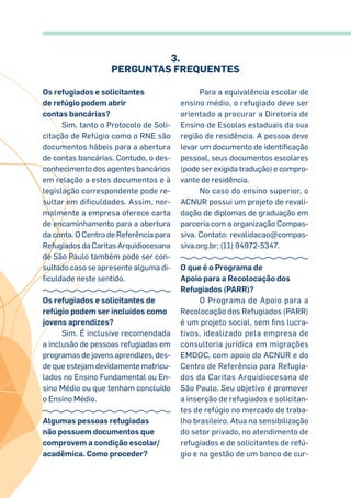3.
Perguntas Frequentes
Os refugiados e solicitantes
de refúgio podem abrir
contas bancárias?
Sim, tanto o Protocolo de Soli-
citação de Refúgio como o RNE são
documentos hábeis para a abertura
de contas bancárias. Contudo, o des-
conhecimento dos agentes bancários
em relação a estes documentos e à
legislação correspondente pode re-
sultar em dificuldades. Assim, nor-
malmente a empresa oferece carta
de encaminhamento para a abertura
da conta. O Centro de Referência para
Refugiados da Caritas Arquidiocesana
de São Paulo também pode ser con-
sultado caso se apresente alguma di-
ficuldade neste sentido.
Os refugiados e solicitantes de
refúgio podem ser incluídos como
jovens aprendizes?
Sim. É inclusive recomendada
a inclusão de pessoas refugiadas em
programas de jovens aprendizes, des-
de que estejam devidamente matricu-
lados no Ensino Fundamental ou En-
sino Médio ou que tenham concluído
o Ensino Médio.
Algumas pessoas refugiadas
não possuem documentos que
comprovem a condição escolar/
acadêmica. Como proceder?
Para a equivalência escolar de
ensino médio, o refugiado deve ser
orientado a procurar a Diretoria de
Ensino de Escolas estaduais da sua
região de residência. A pessoa deve
levar um documento de identificação
pessoal, seus documentos escolares
(pode ser exigida tradução) e compro-
vante de residência.
No caso do ensino superior, o
ACNUR possui um projeto de revali-
dação de diplomas de graduação em
parceria com a organização Compas-
siva. Contato: revalidacao@compas-
siva.org.br; (11) 94972-5347.
O que é o Programa de
Apoio para a Recolocação dos
Refugiados (PARR)?
O Programa de Apoio para a
Recolocação dos Refugiados (PARR)
é um projeto social, sem fins lucra-
tivos, idealizado pela empresa de
consultoria jurídica em migrações
EMDOC, com apoio do ACNUR e do
Centro de Referência para Refugia-
dos da Caritas Arquidiocesana de
São Paulo. Seu objetivo é promover
a inserção de refugiados e solicitan-
tes de refúgio no mercado de traba-
lho brasileiro. Atua na sensibilização
do setor privado, no atendimento de
refugiados e de solicitantes de refú-
gio e na gestão de um banco de cur-
 