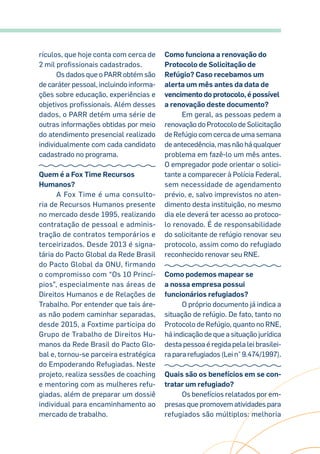 rículos, que hoje conta com cerca de
2 mil profissionais cadastrados.
Os dados que o PARR obtém são
de caráter pessoal, incluindo informa-
ções sobre educação, experiências e
objetivos profissionais. Além desses
dados, o PARR detém uma série de
outras informações obtidas por meio
do atendimento presencial realizado
individualmente com cada candidato
cadastrado no programa.
Quem é a Fox Time Recursos
Humanos?
A Fox Time é uma consulto-
ria de Recursos Humanos presente
no mercado desde 1995, realizando
contratação de pessoal e adminis-
tração de contratos temporários e
terceirizados. Desde 2013 é signa-
tária do Pacto Global da Rede Brasil
do Pacto Global da ONU, firmando
o compromisso com “Os 10 Princí-
pios”, especialmente nas áreas de
Direitos Humanos e de Relações de
Trabalho. Por entender que tais áre-
as não podem caminhar separadas,
desde 2015, a Foxtime participa do
Grupo de Trabalho de Direitos Hu-
manos da Rede Brasil do Pacto Glo-
bal e, tornou-se parceira estratégica
do Empoderando Refugiadas. Neste
projeto, realiza sessões de coaching
e mentoring com as mulheres refu-
giadas, além de preparar um dossiê
individual para encaminhamento ao
mercado de trabalho.
Como funciona a renovação do
Protocolo de Solicitação de
Refúgio? Caso recebamos um
alerta um mês antes da data de
vencimento do protocolo, é possível
a renovação deste documento?
Em geral, as pessoas pedem a
renovação do Protocolo de Solicitação
de Refúgio com cerca de uma semana
de antecedência, mas não há qualquer
problema em fazê-lo um mês antes.
O empregador pode orientar o solici-
tante a comparecer à Polícia Federal,
sem necessidade de agendamento
prévio, e, salvo imprevistos no aten-
dimento desta instituição, no mesmo
dia ele deverá ter acesso ao protoco-
lo renovado. É de responsabilidade
do solicitante de refúgio renovar seu
protocolo, assim como do refugiado
reconhecido renovar seu RNE.
Como podemos mapear se
a nossa empresa possui
funcionários refugiados?
O próprio documento já indica a
situação de refúgio. De fato, tanto no
Protocolo de Refúgio, quanto no RNE,
há indicação de que a situação jurídica
desta pessoa é regida pela lei brasilei-
ra para refugiados (Lei n° 9.474/1997).
Quais são os benefícios em se con-
tratar um refugiado?
Os benefícios relatados por em-
presas que promovem atividades para
refugiados são múltiplos: melhoria
 