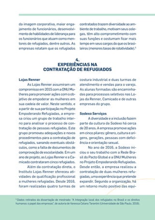 da imagem corporativa, maior enga-
jamento de funcionários, desenvolvi-
mentodehabilidadesdeliderançapara
os funcionários que atuam como men-
tores de refugiados, dentre outros. As
empresas relatam que os refugiados
contratadostrazemdiversidadeaoam-
bientedetrabalho,motivamseuscole-
gas, têm alto comprometimento com
suas funções e costumam ficar mais
tempoemseuscargosdoqueosbrasi-
leiros(menorestaxasderotatividade).5
Lojas Renner
As Lojas Renner assumiram um
compromissoem2015comaONUMu-
lheres para promover ações com o ob-
jetivo de empoderar as mulheres em
sua cadeia de valor. Neste sentido, e
a partir de sua participação no Projeto
Empoderando Refugiadas, a empre-
sa criou um grupo de trabalho inter-
no para analisar o processo de con-
tratação de pessoas refugiadas. Este
grupo promoveu adequações e novos
procedimentos para a contratação de
refugiados, sanando eventuais obstá-
culos, como a falta de documentos de
comprovação de escolaridade. Em um
ano de projeto, as Lojas Renner e a Ca-
micado contrataram cinco refugiados.
Além da contratação direta, o
Instituto Lojas Renner ofereceu ati-
vidades de qualificação profissional
a mulheres refugiadas. Desde 2016,
foram realizadas quatro turmas de
costura industrial e duas turmas de
atendimento e vendas para o varejo.
As alunas formadas são encaminha-
das para processos seletivos nas Lo-
jas da Renner, Camicado e de outras
empresas do grupo.
Sodexo Serviços
A diversidade e a inclusão fazem
parte da cultura da Sodexo há cerca
de 20 anos. A empresa promove ações
em cinco pilares: gênero, cultura e ori-
gens, gerações, pessoas com defici-
ência e orientação sexual.
No ano de 2016, a Sodexo ini-
ciou o seu trabalho com a Rede Bra-
sil do Pacto Global e a ONU Mulheres
no Projeto Empoderando Refugiadas.
Desde então, a empresa realizou a
contratação de duas mulheres refu-
giadas, uma experiência que pretende
expandir. Segundo a organização, há
um retorno muito positivo das equi-
5
Dados retirados da dissertação de mestrado: “A Integração local dos refugiados no Brasil e os direitos
humanos: o papel das empresas”, de autoria de Vanessa Celano Tarantini (Universidade de São Paulo, 2016).
4.
Experiências NA
contratação de refugiados
 
