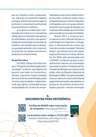 pes em relação a estas colaborado-
ras, além de um excelente trabalho
entregue. O plano da empresa agora é
promover o crescimento profissional
e pessoal dessas mulheres.
A empresa acredita que a con-
tratação de mulheres em situação de
refúgio gera um benefício não apenas
às contratadas, que têm uma oportu-
nidade de recolocação no mercado de
trabalho, mas também para a empre-
sa, que pode aprender com a nova cul-
tura e tornar sua equipe mais diversa,
produtiva e comprometida.
Grupo Carrefour
Em 2012, o Grupo Carrefour lan-
çou o “Programa de Valorização da Di-
versidade” no Brasil, cujo objetivo foi
garantir que todos os funcionários,
clientes e parceiros fossem tratados
da mesma forma e beneficiados pelas
mesmas oportunidades, independen-
te de raça, gênero, orientação sexual,
nacionalidade etc. O setor de respon-
sabilidade social e diversidade do Gru-
po Carrefour no Brasil relatou que a
companhia passou a incluir imigrantes
e refugiados como um grupo vulnerá-
vel dentro seu escopo de atuação, em
razão das dificuldades que enfrentam
para inserção no mercado de trabalho.
Desde 2014, a empresa pos-
sui parceria com a Missão Paz para a
contratação de imigrantes e refugia-
dos e o oferecimento de cursos, por
meio da inclusão no projeto “Conexão
Varejo”, que oferece curso de capaci-
tação profissional em varejo alimen-
tar. Em 2015, após aproximação com
o ACNUR, a empresa ajustou os pro-
cedimentos internos de contratação,
passando a aceitar o Protocolo de So-
licitação de Refúgio como documento
válido, além do Registro Nacional de
Estrangeiro(RNE).Aempresatambém
criou um alerta no sistema de folha de
pagamentoparapoderacompanharos
prazos de vencimento da documen-
tação e garantir a devida renovação.
Cartilha do ACNUR sobre contratação
de refugiados: https://goo.gl/FQmCsa
Lei brasileira sobre refúgio n. 9.474/1997
(direitos trabalhistas, vide artigos 6 e 21):
https://goo.gl/pKvTER
5.
Documentos para Referência
 