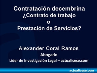Contratación decembrina
      ¿Contrato de trabajo
               o
    Prestación de Servicios?


     Alexander Coral Ramos
                  Abogado
Líder de Investigación Legal – actualicese.com
 