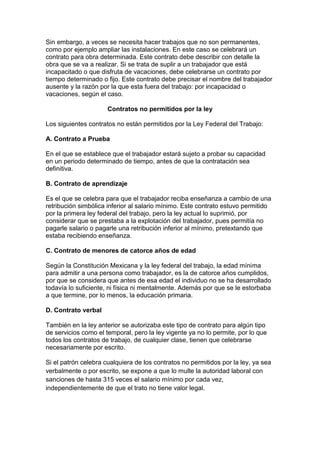 Sin embargo, a veces se necesita hacer trabajos que no son permanentes,
como por ejemplo ampliar las instalaciones. En este caso se celebrará un
contrato para obra determinada. Este contrato debe describir con detalle la
obra que se va a realizar. Si se trata de suplir a un trabajador que está
incapacitado o que disfruta de vacaciones, debe celebrarse un contrato por
tiempo determinado o fijo. Este contrato debe precisar el nombre del trabajador
ausente y la razón por la que esta fuera del trabajo: por incapacidad o
vacaciones, según el caso.

                      Contratos no permitidos por la ley

Los siguientes contratos no están permitidos por la Ley Federal del Trabajo:

A. Contrato a Prueba

En el que se establece que el trabajador estará sujeto a probar su capacidad
en un periodo determinado de tiempo, antes de que la contratación sea
definitiva.

B. Contrato de aprendizaje

Es el que se celebra para que el trabajador reciba enseñanza a cambio de una
retribución simbólica inferior al salario mínimo. Este contrato estuvo permitido
por la primera ley federal del trabajo, pero la ley actual lo suprimió, por
considerar que se prestaba a la explotación del trabajador, pues permitía no
pagarle salario o pagarle una retribución inferior al mínimo, pretextando que
estaba recibiendo enseñanza.

C. Contrato de menores de catorce años de edad

Según la Constitución Mexicana y la ley federal del trabajo, la edad mínima
para admitir a una persona como trabajador, es la de catorce años cumplidos,
por que se considera que antes de esa edad el individuo no se ha desarrollado
todavía lo suficiente, ni física ni mentalmente. Además por que se le estorbaba
a que termine, por lo menos, la educación primaria.

D. Contrato verbal

También en la ley anterior se autorizaba este tipo de contrato para algún tipo
de servicios como el temporal, pero la ley vigente ya no lo permite, por lo que
todos los contratos de trabajo, de cualquier clase, tienen que celebrarse
necesariamente por escrito.

Si el patrón celebra cualquiera de los contratos no permitidos por la ley, ya sea
verbalmente o por escrito, se expone a que lo multe la autoridad laboral con
sanciones de hasta 315 veces el salario mínimo por cada vez,
independientemente de que el trato no tiene valor legal.
 