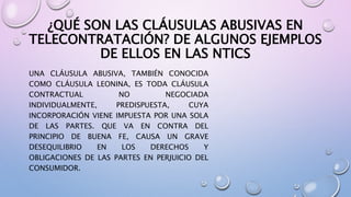 ¿QUÉ SON LAS CLÁUSULAS ABUSIVAS EN
TELECONTRATACIÓN? DE ALGUNOS EJEMPLOS
DE ELLOS EN LAS NTICS
UNA CLÁUSULA ABUSIVA, TAMBIÉN CONOCIDA
COMO CLÁUSULA LEONINA, ES TODA CLÁUSULA
CONTRACTUAL NO NEGOCIADA
INDIVIDUALMENTE, PREDISPUESTA, CUYA
INCORPORACIÓN VIENE IMPUESTA POR UNA SOLA
DE LAS PARTES. QUE VA EN CONTRA DEL
PRINCIPIO DE BUENA FE, CAUSA UN GRAVE
DESEQUILIBRIO EN LOS DERECHOS Y
OBLIGACIONES DE LAS PARTES EN PERJUICIO DEL
CONSUMIDOR.
 