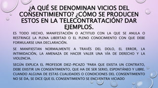 ¿A QUÉ SE DENOMINAN VICIOS DEL
CONSENTIMIENTO? ¿CÓMO SE PRODUCEN
ESTOS EN LA TELECONTRATACIÓN? DAR
EJEMPLOS.
ES TODO HECHO, MANIFESTACIÓN O ACTITUD CON LA QUE SE ANULA O
RESTRINGE LA PLENA LIBERTAD O EL PLENO CONOCIMIENTO CON QUE DEBE
FORMULARSE UNA DECLARACIÓN.
SE MANIFIESTAN NORMALMENTE A TRAVÉS DEL DOLO, EL ERROR, LA
INTIMIDACIÓN, LA AMENAZA DE HACER VALER UNA VÍA DE DERECHO Y LA
VIOLENCIA.
SEGÚN EXPLICA EL PROFESOR DIEZ-PICAZO “PARA QUE EXISTA UN CONTRATO,
DEBE EXISTIR UN CONSENTIMIENTO, QUE HA DE SER SERIO, ESPONTÁNEO Y LIBRE.
CUANDO ALGUNA DE ESTAS CUALIDADES O CONDICIONES DEL CONSENTIMIENTO
NO SE DA, SE DICE QUE EL CONSENTIMIENTO SE ENCUENTRA VICIADO
 