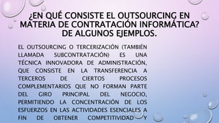 ¿EN QUÉ CONSISTE EL OUTSOURCING EN
MATERIA DE CONTRATACIÓN INFORMÁTICA?
DE ALGUNOS EJEMPLOS.
EL OUTSOURCING O TERCERIZACIÓN (TAMBIÉN
LLAMADA SUBCONTRATACIÓN) ES UNA
TÉCNICA INNOVADORA DE ADMINISTRACIÓN,
QUE CONSISTE EN LA TRANSFERENCIA A
TERCEROS DE CIERTOS PROCESOS
COMPLEMENTARIOS QUE NO FORMAN PARTE
DEL GIRO PRINCIPAL DEL NEGOCIO,
PERMITIENDO LA CONCENTRACIÓN DE LOS
ESFUERZOS EN LAS ACTIVIDADES ESENCIALES A
FIN DE OBTENER COMPETITIVIDAD Y
 