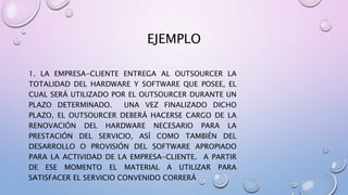 EJEMPLO
1. LA EMPRESA-CLIENTE ENTREGA AL OUTSOURCER LA
TOTALIDAD DEL HARDWARE Y SOFTWARE QUE POSEE, EL
CUAL SERÁ UTILIZADO POR EL OUTSOURCER DURANTE UN
PLAZO DETERMINADO. UNA VEZ FINALIZADO DICHO
PLAZO, EL OUTSOURCER DEBERÁ HACERSE CARGO DE LA
RENOVACIÓN DEL HARDWARE NECESARIO PARA LA
PRESTACIÓN DEL SERVICIO, ASÍ COMO TAMBIÉN DEL
DESARROLLO O PROVISIÓN DEL SOFTWARE APROPIADO
PARA LA ACTIVIDAD DE LA EMPRESA-CLIENTE. A PARTIR
DE ESE MOMENTO EL MATERIAL A UTILIZAR PARA
SATISFACER EL SERVICIO CONVENIDO CORRERÁ
 