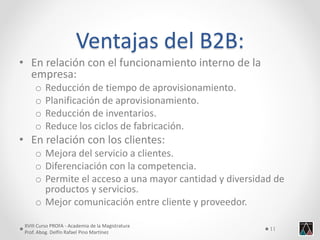 Ventajas del B2B: 
•En relación con el funcionamiento interno de la empresa: 
oReducción de tiempo de aprovisionamiento. 
oPlanificación de aprovisionamiento. 
oReducción de inventarios. 
oReduce los ciclos de fabricación. 
•En relación con los clientes: 
oMejora del servicio a clientes. 
oDiferenciación con la competencia. 
oPermite el acceso a una mayor cantidad y diversidad de productos y servicios. 
oMejor comunicación entre cliente y proveedor. 
XVIII Curso PROFA - Academia de la Magistratura 
Prof. Abog. Delfín Rafael Pino Martínez 
11  