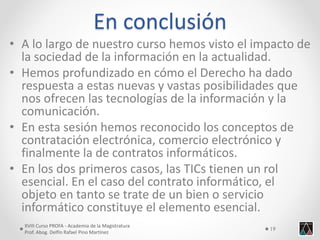 En conclusión 
•A lo largo de nuestro curso hemos visto el impacto de la sociedad de la información en la actualidad. 
•Hemos profundizado en cómo el Derecho ha dado respuesta a estas nuevas y vastas posibilidades que nos ofrecen las tecnologías de la información y la comunicación. 
•En esta sesión hemos reconocido los conceptos de contratación electrónica, comercio electrónico y finalmente la de contratos informáticos. 
•En los dos primeros casos, las TICs tienen un rol esencial. En el caso del contrato informático, el objeto en tanto se trate de un bien o servicio informático constituye el elemento esencial. 
XVIII Curso PROFA - Academia de la Magistratura 
Prof. Abog. Delfín Rafael Pino Martínez 
19 