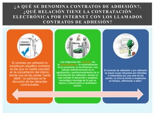 El contrato por adhesión lo
constituyen aquellos contratos
en los que no media voluntad
en la concertación del mismo,
donde una de las partes "parte
débil", no participa en la
discusión de las cláusulas
contractuales
Las exigencias del mercado, de
la automatización, la racionalización
de la economía, la tecnificación, han
influido definitivamente en la
agudización y perfeccionamiento de la
contratación por adhesión, siendo en
este sentido el desarrollo y progreso
tecnológico enemiga de lo que es
bueno y natural para el ciudadano
común.
El contrato de adhesión o por adhesión
es aquel cuyas cláusulas son dictadas
o redactadas por una sola de las
partes. La otra se limita a aceptarlas
en bloque, adhiriendo a ellas".
¿A QUÉ SE DENOMINA CONTRATOS DE ADHESIÓN ?,
¿QUÉ RELACIÓN TIENE LA CONTRATACIÓN
ELECTRÓNICA POR INTERNET CON LOS LLAMADOS
CONTRATOS DE ADHESIÓN?
 
