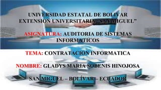UNIVERSIDAD ESTATAL DE BOLIVAR
EXTENSION UNIVERSITARIA “SAN MIGUEL”
ASIGNATURA: AUDITORIA DE SISTEMAS
INFORMATICOS
TEMA: CONTRATACION INFORMATICA
NOMBRE: GLADYS MARIA SOBENIS HINOJOSA
SAN MIGUEL – BOLÍVAR – ECUADOR
 