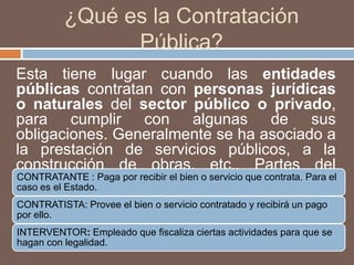 ¿Qué es la Contratación Pública?Esta tiene lugar cuando las entidades públicas contratan con personas jurídicas o naturales del sector público o privado, para cumplir con algunas de sus obligaciones. Generalmente se ha asociado a la prestación de servicios públicos, a la construcción de obras, etc.. Partes del Proceso de Contratación: