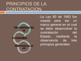 PRINCIPIOS DE LA CONTRATACIONLa Ley 80 de 1993 fue creada para ser un marco general en el cual se debe desenvolver la contratación del Estado, mediante la observancia de tres principios generales: