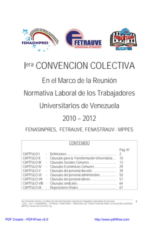 Iera CONVENCION COLECTIVA
                               En el Marco de la Reunión
            Normativa Laboral de los Trabajadores
                             Universitarios de Venezuela
                                                     2010 – 2012
              FENASINPRES, FETRAUVE, FENASTRAUV - MPPES

                                                            CONTENIDO
                                                                                                                   Pag. N°
           CAPÍTULO I               -   Definiciones ...........................................................   2
           CAPÍTULO II              -   Cláusulas para la Transformación Universitaria …                           10
           CAPÍTULO III             -   Cláusulas Sociales Comunes ……………………...                                     13
           CAPÍTULO IV              -   Cláusulas Económicas Comunes ..........................                    29
           CAPÍTULO V               -   Cláusulas del personal docente ............................                39
           CAPÍTULO VI              -   Cláusulas del personal administrativo ...................                  50
           CAPÍTULO VII             -   Cláusulas del personal obrero ……………………..                                   57
           CAPÍTULO VIII            -   Cláusulas sindicales ………………………………...                                       64
           CAPÍTULO IX              -   Disposiciones finales ………………………………..                                       67


          Iera Convención Colectiva, en el Marco de la Reunión Normativa Laboral de los Trabajadores Universitarios de Venezuela   1
          / 2010 – 2012 / FENASINPRES, FETRAUVE, FENASTRAUV – MINISTERIO DEL PODER POPULAR PARA LA EDUCACIÓN SUPERIOR
          (MPPES) / Versión del 22-03-2010 / Hg




PDF Creator - PDF4Free v2.0                                                             http://www.pdf4free.com
 