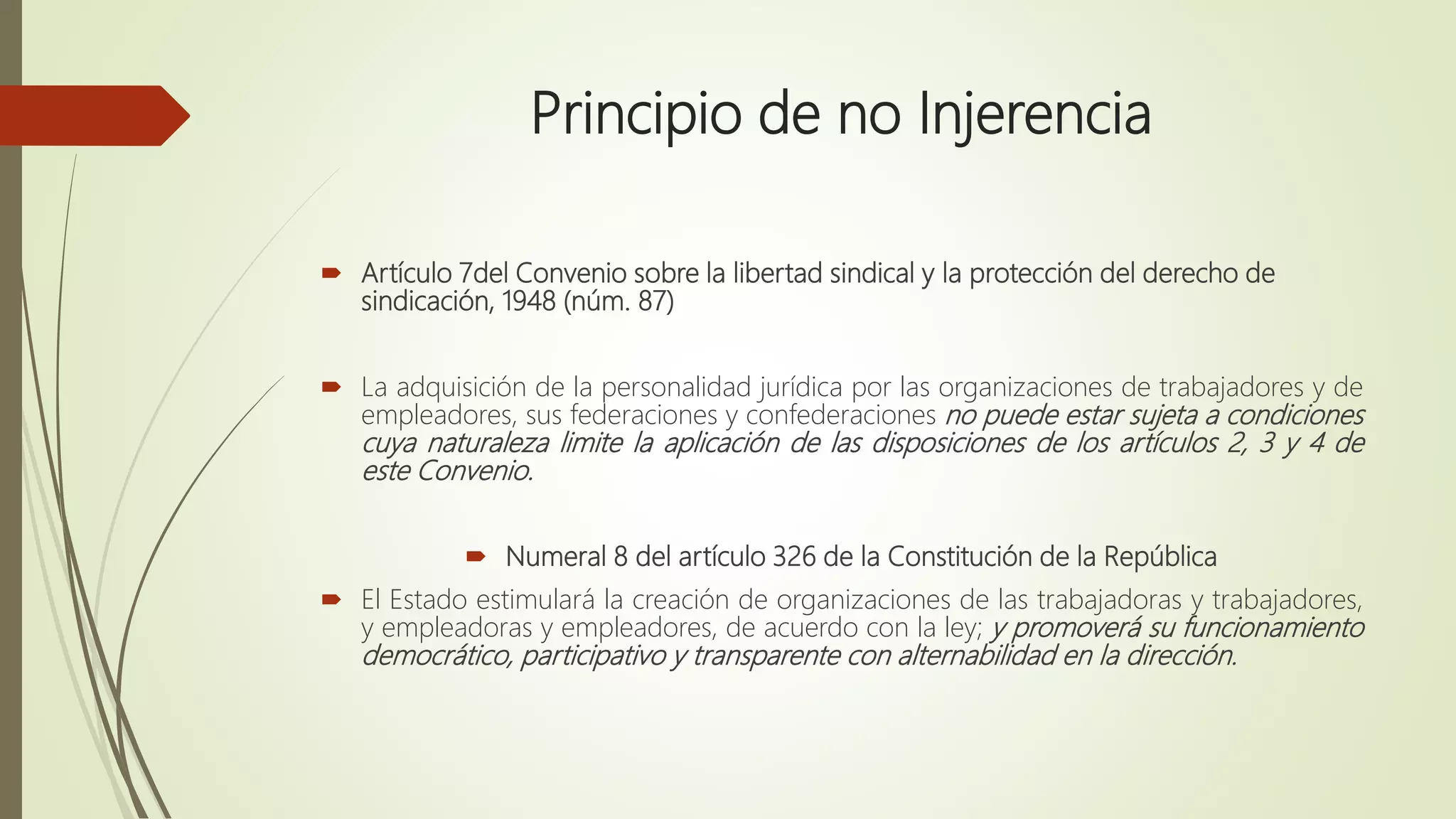 Principio de no Injerencia
 Artículo 7del Convenio sobre la libertad sindical y la protección del derecho de
sindicación, 1948 (núm. 87)
 La adquisición de la personalidad jurídica por las organizaciones de trabajadores y de
empleadores, sus federaciones y confederaciones no puede estar sujeta a condiciones
cuya naturaleza limite la aplicación de las disposiciones de los artículos 2, 3 y 4 de
este Convenio.
 Numeral 8 del artículo 326 de la Constitución de la República
 El Estado estimulará la creación de organizaciones de las trabajadoras y trabajadores,
y empleadoras y empleadores, de acuerdo con la ley; y promoverá su funcionamiento
democrático, participativo y transparente con alternabilidad en la dirección.
 