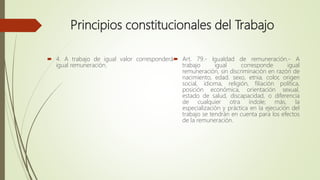 Principios constitucionales del Trabajo
 4. A trabajo de igual valor corresponderá
igual remuneración.
 Art. 79.- Igualdad de remuneración.- A
trabajo igual corresponde igual
remuneración, sin discriminación en razón de
nacimiento, edad. sexo, etnia, color, origen
social, idioma, religión, filiación política,
posición económica, orientación sexual,
estado de salud, discapacidad, o diferencia
de cualquier otra índole; más, la
especialización y práctica en la ejecución del
trabajo se tendrán en cuenta para los efectos
de la remuneración.
 