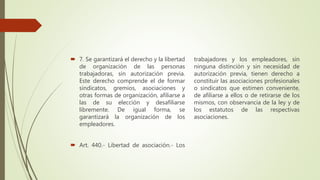  7. Se garantizará el derecho y la libertad
de organización de las personas
trabajadoras, sin autorización previa.
Este derecho comprende el de formar
sindicatos, gremios, asociaciones y
otras formas de organización, afiliarse a
las de su elección y desafiliarse
libremente. De igual forma, se
garantizará la organización de los
empleadores.
 Art. 440.- Libertad de asociación.- Los
trabajadores y los empleadores, sin
ninguna distinción y sin necesidad de
autorización previa, tienen derecho a
constituir las asociaciones profesionales
o sindicatos que estimen conveniente,
de afiliarse a ellos o de retirarse de los
mismos, con observancia de la ley y de
los estatutos de las respectivas
asociaciones.
 