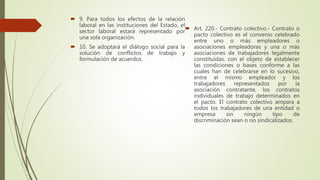  9. Para todos los efectos de la relación
laboral en las instituciones del Estado, el
sector laboral estará representado por
una sola organización.
 10. Se adoptará el diálogo social para la
solución de conflictos de trabajo y
formulación de acuerdos.
 Art. 220.- Contrato colectivo.- Contrato o
pacto colectivo es el convenio celebrado
entre uno o más empleadores o
asociaciones empleadoras y una o más
asociaciones de trabajadores legalmente
constituidas, con el objeto de establecer
las condiciones o bases conforme a las
cuales han de celebrarse en lo sucesivo,
entre el mismo empleador y los
trabajadores representados por la
asociación contratante, los contratos
individuales de trabajo determinados en
el pacto. El contrato colectivo ampara a
todos los trabajadores de una entidad o
empresa sin ningún tipo de
discriminación sean o no sindicalizados.
 