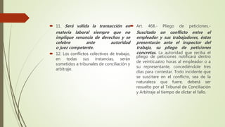  11. Será válida la transacción en
materia laboral siempre que no
implique renuncia de derechos y se
celebre ante autoridad
o juez competente.
 12. Los conflictos colectivos de trabajo,
en todas sus instancias, serán
sometidos a tribunales de conciliación y
arbitraje.
 Art. 468.- Pliego de peticiones.-
Suscitado un conflicto entre el
empleador y sus trabajadores, éstos
presentarán ante el inspector del
trabajo, su pliego de peticiones
concretas. La autoridad que reciba el
pliego de peticiones notificará dentro
de veinticuatro horas al empleador o a
su representante, concediéndole tres
días para contestar. Todo incidente que
se suscitare en el conflicto, sea de la
naturaleza que fuere, deberá ser
resuelto por el Tribunal de Conciliación
y Arbitraje al tiempo de dictar el fallo.
 