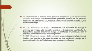 14. Se reconocerá el derecho de las personas trabajadoras y sus organizaciones
sindicales a la huelga. Los representantes gremiales gozarán de las garantías
necesarias en estos casos. Las personas empleadoras tendrán derecho al paro
acuerdo con la ley.
 Art. 235.- Declaratoria de huelga.- Presentado a la autoridad del trabajo el
proyecto de revisión del contrato colectivo y debidamente notificado, los
trabajadores podrán declarar la huelga, si notificado el empleador con el
proyecto, despidiere a uno o más trabajadores.
 Art. 467.- Derecho de huelga.- La ley reconoce a los trabajadores el derecho de
huelga, con sujeción a las prescripciones de este parágrafo. Huelga es la
suspensión colectiva del trabajo por los trabajadores coligados.
 