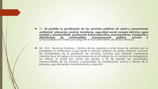  15. Se prohíbe la paralización de los servicios públicos de salud y saneamiento
ambiental, educación, justicia, bomberos, seguridad social, energía eléctrica, agua
potable y alcantarillado, producción hidrocarburífera, procesamiento, transporte y
distribución de combustibles, transportación pública, correos y
La ley establecerá límites que aseguren el funcionamiento de dichos servicios.
 Art. 515.- Servicios mínimos.- Dentro de las cuarenta y ocho horas de recibida por el
empleador la notificación a que alude el artículo anterior, las partes deberán convenir
las modalidades de la prestación de servicios mínimos que deberán mantenerse
mientras dure la huelga con la permanencia en el trabajo de un número de trabajadores
no inferior al veinte por ciento del plantel, a fin de atender las necesidades
imprescindibles de los usuarios y precautelar las instalaciones, activos y bienes de la
empresa, que demanden mantenimiento y atención
 