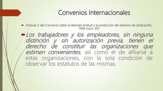 Convenios Internacionales
 Artículo 2 del Convenio sobre la libertad sindical y la protección del derecho de sindicación,
1948 (núm. 87)
Los trabajadores y los empleadores, sin ninguna
distinción y sin autorización previa, tienen el
derecho de constituir las organizaciones que
estimen convenientes, así como el de afiliarse a
estas organizaciones, con la sola condición de
observar los estatutos de las mismas.
 