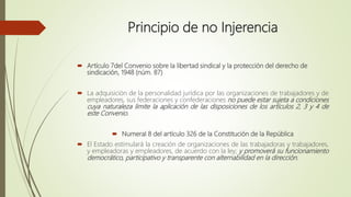 Principio de no Injerencia
 Artículo 7del Convenio sobre la libertad sindical y la protección del derecho de
sindicación, 1948 (núm. 87)
 La adquisición de la personalidad jurídica por las organizaciones de trabajadores y de
empleadores, sus federaciones y confederaciones no puede estar sujeta a condiciones
cuya naturaleza limite la aplicación de las disposiciones de los artículos 2, 3 y 4 de
este Convenio.
 Numeral 8 del artículo 326 de la Constitución de la República
 El Estado estimulará la creación de organizaciones de las trabajadoras y trabajadores,
y empleadoras y empleadores, de acuerdo con la ley; y promoverá su funcionamiento
democrático, participativo y transparente con alternabilidad en la dirección.
 