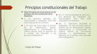 Principios constitucionales del Trabajo
 Estos Principios los encontramos en los
artículos 326 de Constitución de la
República:
 2. Los derechos laborales son
irrenunciables e intangibles. Será nula
toda estipulación en contrario.
 3. En caso de duda sobre el alcance
de las disposiciones legales,
reglamentarias o contractuales en
materia laboral, estas se aplicarán en
el sentido más favorable a las
personas trabajadoras.
Código del Trabajo
 Art. 4.- Irrenunciabilidad de derechos.-
Los derechos del trabajador son
irrenunciables. Será nula toda
estipulación en contrario.
 Art. 7.- Aplicación favorable al
trabajador.- En caso de duda sobre el
alcance de las disposiciones legales,
reglamentarias o contractuales en
materia laboral, los funcionarios
judiciales y administrativos las
aplicarán en el sentido más favorable
a los trabajadores.
 