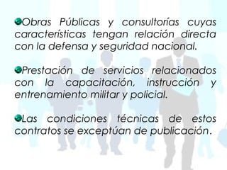 Obras Públicas y consultorías cuyas
características tengan relación directa
con la defensa y seguridad nacional.

 Prestación de servicios relacionados
con la capacitación, instrucción y
entrenamiento militar y policial.

 Las condiciones técnicas de estos
contratos se exceptúan de publicación.
 