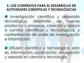 5. LOS CONTRATOS PARA EL DESARROLLO DE
ACTIVIDADES CIENTIFICAS Y TECNOLÓGICAS

    Investigación científica y desarrollo
tecnológico, desarrollo de nuevos
productos y procesos, creación y apoyo
a centros científicos y tecnológicos, y
conformación de sedes de investigación
e información.

   Difusión científica y tecnológica, esto
es, información, publicación, divulgación
y asesoría en ciencia y tecnología.
 