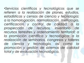 •Servicios científicos y tecnológicos que se
refieren a la realización de planes, estudios,
estadísticas y censos de ciencia y tecnología;
a la homologación, normalización, metrología,
certificación y control de calidad; a la
prospección de recursos, inventario de
recursos terrestres y ordenamiento territorial; a
la promoción científica y tecnológica; a la
realización de seminarios, congresos y talleres
de ciencia y tecnología, así como la
promoción y gestión de sistemas de calidad
total y de evaluación tecnológica.
 