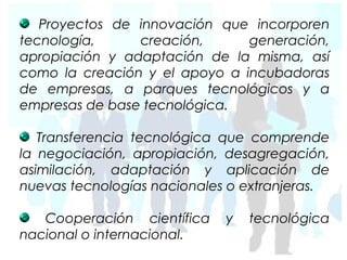 Proyectos de innovación que incorporen
tecnología,     creación,      generación,
apropiación y adaptación de la misma, así
como la creación y el apoyo a incubadoras
de empresas, a parques tecnológicos y a
empresas de base tecnológica.

   Transferencia tecnológica que comprende
la negociación, apropiación, desagregación,
asimilación, adaptación y aplicación de
nuevas tecnologías nacionales o extranjeras.

   Cooperación científica    y   tecnológica
nacional o internacional.
 