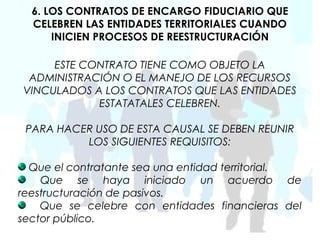 6. LOS CONTRATOS DE ENCARGO FIDUCIARIO QUE
  CELEBREN LAS ENTIDADES TERRITORIALES CUANDO
      INICIEN PROCESOS DE REESTRUCTURACIÓN

     ESTE CONTRATO TIENE COMO OBJETO LA
 ADMINISTRACIÓN O EL MANEJO DE LOS RECURSOS
VINCULADOS A LOS CONTRATOS QUE LAS ENTIDADES
            ESTATATALES CELEBREN.

 PARA HACER USO DE ESTA CAUSAL SE DEBEN REUNIR
          LOS SIGUIENTES REQUISITOS:

  Que el contratante sea una entidad territorial.
    Que se haya iniciado un acuerdo de
reestructuración de pasivos.
    Que se celebre con entidades financieras del
sector público.
 
