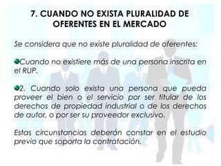 7. CUANDO NO EXISTA PLURALIDAD DE
         OFERENTES EN EL MERCADO

Se considera que no existe pluralidad de oferentes:

 Cuando no existiere más de una persona inscrita en
el RUP.

 2. Cuando solo exista una persona que pueda
proveer el bien o el servicio por ser titular de los
derechos de propiedad industrial o de los derechos
de autor, o por ser su proveedor exclusivo.

Estas circunstancias deberán constar en el estudio
previo que soporta la contratación.
 