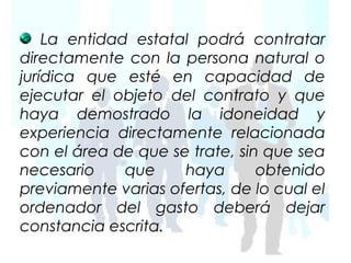 La entidad estatal podrá contratar
directamente con la persona natural o
jurídica que esté en capacidad de
ejecutar el objeto del contrato y que
haya demostrado la idoneidad y
experiencia directamente relacionada
con el área de que se trate, sin que sea
necesario     que    haya       obtenido
previamente varias ofertas, de lo cual el
ordenador del gasto deberá dejar
constancia escrita.
 