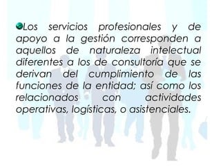 Los servicios profesionales y de
apoyo a la gestión corresponden a
aquellos de naturaleza intelectual
diferentes a los de consultoría que se
derivan del cumplimiento de las
funciones de la entidad; así como los
relacionados        con       actividades
operativas, logísticas, o asistenciales.
 