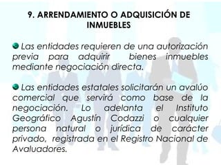 9. ARRENDAMIENTO O ADQUISICIÓN DE
               INMUEBLES

  Las entidades requieren de una autorización
previa para adquirir       bienes inmuebles
mediante negociación directa.

  Las entidades estatales solicitarán un avalúo
comercial que servirá como base de la
negociación.     Lo  adelanta       el  Instituto
Geográfico Agustín Codazzi o cualquier
persona natural o jurídica de carácter
privado, registrada en el Registro Nacional de
Avaluadores.
 