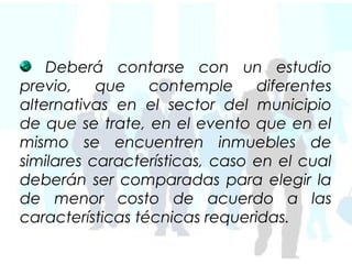 Deberá contarse con un estudio
previo, que contemple diferentes
alternativas en el sector del municipio
de que se trate, en el evento que en el
mismo se encuentren inmuebles de
similares características, caso en el cual
deberán ser comparadas para elegir la
de menor costo de acuerdo a las
características técnicas requeridas.
 