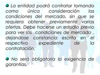 La entidad podrá contratar tomando
como      única    consideración    las
condiciones del mercado, sin que se
requiera obtener previamente varias
ofertas. Debe hacerse un estudio previo
para ver las condiciones de mercado ,
dejandose constancia escrita en el
respectivo     expediente     de     la
contratación.

  No será obligatoria la exigencia de
garantías.
 