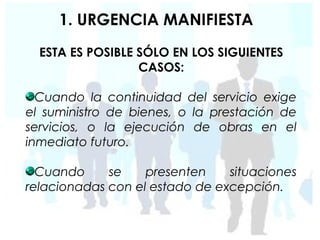 1. URGENCIA MANIFIESTA
  ESTA ES POSIBLE SÓLO EN LOS SIGUIENTES
                  CASOS:

  Cuando la continuidad del servicio exige
el suministro de bienes, o la prestación de
servicios, o la ejecución de obras en el
inmediato futuro.

  Cuando     se    presenten    situaciones
relacionadas con el estado de excepción.
 