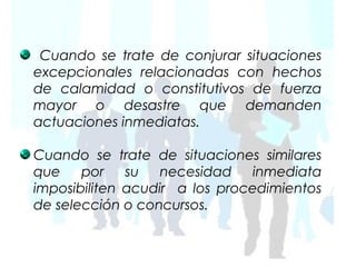 Cuando se trate de conjurar situaciones
excepcionales relacionadas con hechos
de calamidad o constitutivos de fuerza
mayor o desastre que demanden
actuaciones inmediatas.

Cuando se trate de situaciones similares
que    por    su   necesidad    inmediata
imposibiliten acudir a los procedimientos
de selección o concursos.
 