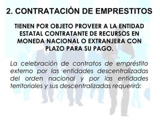 2. CONTRATACIÓN DE EMPRESTITOS
 TIENEN POR OBJETO PROVEER A LA ENTIDAD
   ESTATAL CONTRATANTE DE RECURSOS EN
  MONEDA NACIONAL O EXTRANJERA CON
           PLAZO PARA SU PAGO.

La celebración de contratos de empréstito
externo por las entidades descentralizadas
del orden nacional y por las entidades
territoriales y sus descentralizadas requerirá:
 