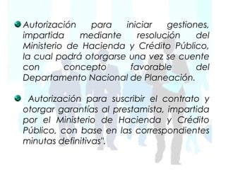 Autorización   para    iniciar   gestiones,
impartida    mediante     resolución    del
Ministerio de Hacienda y Crédito Público,
la cual podrá otorgarse una vez se cuente
con       concepto      favorable       del
Departamento Nacional de Planeación.

 Autorización para suscribir el contrato y
otorgar garantías al prestamista, impartida
por el Ministerio de Hacienda y Crédito
Público, con base en las correspondientes
minutas definitivas".
 