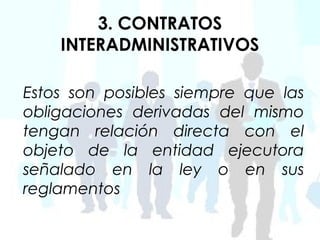 3. CONTRATOS
    INTERADMINISTRATIVOS

Estos son posibles siempre que las
obligaciones derivadas del mismo
tengan relación directa con el
objeto de la entidad ejecutora
señalado en la ley o en sus
reglamentos
 