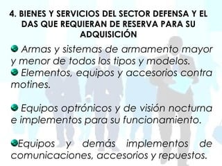 4. BIENES Y SERVICIOS DEL SECTOR DEFENSA Y EL
   DAS QUE REQUIERAN DE RESERVA PARA SU
                 ADQUISICIÓN
  Armas y sistemas de armamento mayor
y menor de todos los tipos y modelos.
  Elementos, equipos y accesorios contra
motines.

   Equipos optrónicos y de visión nocturna
e implementos para su funcionamiento.

 Equipos y demás implementos de
comunicaciones, accesorios y repuestos.
 