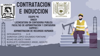 CONTRATACION
E INDUCCION
EQUIPO #6
UNACH
LICENCIATURA EN CONTADURIA PUBLICA
FACULTAD DE ADMINISTRACION Y CONTADURIA
CAMPUS I
ADMINISTRACION DE RECURSOS HUMANOS
INTEGRANTES 6-D
SAMAYOA LOPEZ EDUARDO FONTAINE
ROJAS VELASCO YAHIR
BURGUETE HERNANDEZ ANGEL ADOLFO
SANTIZ CRUZ ANTONIO
 