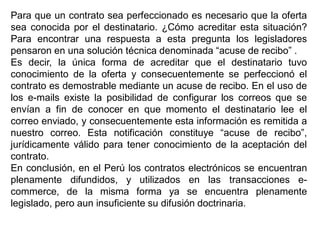 Para que un contrato sea perfeccionado es necesario que la oferta
sea conocida por el destinatario. ¿Cómo acreditar esta situación?
Para encontrar una respuesta a esta pregunta los legisladores
pensaron en una solución técnica denominada “acuse de recibo” .
Es decir, la única forma de acreditar que el destinatario tuvo
conocimiento de la oferta y consecuentemente se perfeccionó el
contrato es demostrable mediante un acuse de recibo. En el uso de
los e-mails existe la posibilidad de configurar los correos que se
envían a fin de conocer en que momento el destinatario lee el
correo enviado, y consecuentemente esta información es remitida a
nuestro correo. Esta notificación constituye “acuse de recibo”,
jurídicamente válido para tener conocimiento de la aceptación del
contrato.
En conclusión, en el Perú los contratos electrónicos se encuentran
plenamente difundidos, y utilizados en las transacciones e-
commerce, de la misma forma ya se encuentra plenamente
legislado, pero aun insuficiente su difusión doctrinaria.
 
