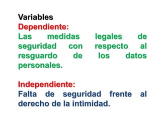 Variables
Dependiente:
Las     medidas   legales    de
seguridad con     respecto al
resguardo    de    los    datos
personales.

Independiente:
Falta de seguridad frente    al
derecho de la intimidad.
 