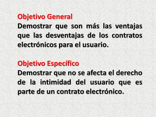 Objetivo General
Demostrar que son más las ventajas
que las desventajas de los contratos
electrónicos para el usuario.

Objetivo Específico
Demostrar que no se afecta el derecho
de la intimidad del usuario que es
parte de un contrato electrónico.
 