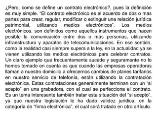 ¿Pero, como se define un contrato electrónico?, pues la definición
es muy simple. “El contrato electrónico es el acuerdo de dos o mas
partes para crear, regular, modificar o extinguir una relación jurídica
patrimonial, utilizando medios electrónicos”. Los medios
electrónicos, son definidos como aquellos instrumentos que hacen
posible la comunicación entre dos o más personas, utilizando
infraestructura y aparatos de telecomunicaciones. En ese sentido,
como la realidad casi siempre supera a la ley, en la actualidad ya se
vienen utilizando los medios electrónicos para celebrar contratos.
Un claro ejemplo que frecuentemente sucede y seguramente no lo
hemos tomado en cuenta es que cuando las empresas operadoras
llaman a nuestro domicilio a ofrecernos cambios de planes tarifarios
en nuestro servicio de telefonía, están utilizando la contratación
electrónica. Estas contrataciones generalmente terminan con un “si
acepto” en una grabadora, con el cual se perfecciona el contrato.
Es un tema interesante también tratar esta situación del “si acepto”,
ya que nuestra legislación le ha dado validez jurídica, en la
categoría de “firma electrónica”, el cual será tratado en otro artículo.
 